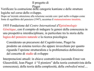 Il progetto di
Piaget
Verificare la costruzione delle categorie kantiane e delle strutture
logiche nel corso dello sviluppo.
Dopo un’iniziale attenzione alla relazione sociale con i pari nello sviluppo come
fonte di equilibrio del pensiero (1947), accentua il maturazionismo innatista.

1955 Fondazione del Centre International d'Epistémologie
Génétique, con il compito di indagare la genesi della conoscenza in
una prospettiva interdisciplinare, in particolare tra la storia della
logica del pensiero naturale e la ricerca psicologica
Considerato un precursore del Cognitivismo, Piaget ha
prodotto un sistema teorico che appare invecchiato per quanto
riguarda l’opzione strutturalista e la problematica definizione
del concetto di stadio di sviluppo
Interpretazioni attuali: in chiave costruttivista (secondo Ernst von
Glasersfeld, Jean Piaget è “il pioniere” della teoria costruttivista della
conoscenza), della teoria della complessità, della embodied mind….

 