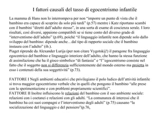 I fattori causali del tasso di egocentrismo infantile
La mamma di Hans non lo interrompeva per non “imporre un punto di vista che il
bambino era capace di scoprire da solo più tardi” (p.57) mentre i Katz riportano scambi
con il bambini “diretti dall’adulto stesso”, in una sorta di esame di coscienza serale. I loro
risultati, così diversi, appaiono compatibili se si tiene conto del diverso grado di
“interventismo dell’adulto” (p.69), poiché “il linguaggio infantile non dipende solo dallo
sviluppo del bambino: dipende anche…dal tipo di rapporto sociale che il bambino
instaura con l’adulto” (ib.).
Piaget riprende da Alexander Lurija (per non citare Vygotskij!) il paragone fra linguaggio
egocentrico del bambino e linguaggio interiore dell’adulto, che hanno la stessa funzione
di assimilazione che ha il gioco simbolico “di fantasia” e “l’’egocentrismo consiste nel
fatto che il soggetto non si differenzia sufficientemente dal mondo esterno ma proietta in
esso i contenuti della sua soggettività” (p.73).
FATTORE I Negli ambienti educativi che privilegiano il polo ludico dell’attività infantile
si trova maggior egocentrismo verbale che in quelli che pongono il bambino “alle prese
con la sperimentazione e con problemi propriamente scientifici”.
FATTORE II Inoltre influiscono le relazioni del bambino con il suo ambiente sociale:
relazioni con i coetanei e relazioni con gli adulti. “La comunanza di interessi che il
bambino ha coi suoi compagni e l’interventismo degli adulti” (p.75) causano “la
socializzazione del linguaggio e del pensiero”(p.76.

 