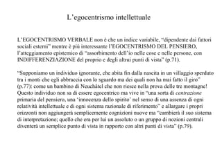 L’egocentrismo intellettuale
L’EGOCENTRISMO VERBALE non è che un indice variabile, “dipendente dai fattori
sociali esterni” mentre è più interessante l’EGOCENTRISMO DEL PENSIERO,
l’atteggiamento epistemico di “assorbimento dell’io nelle cose e nelle persone, con
INDIFFERENZIAZIONE del proprio e degli altrui punti di vista” (p.71).
“Supponiamo un individuo ignorante, che abita fin dalla nascita in un villaggio sperduto
tra i monti che egli abbraccia con lo sguardo ma dei quali non ha mai fatto il giro”
(p.77): come un bambino di Neuchâtel che non riesce nella prova delle tre montagne!
Questo individuo non sa di essere egocentrico ma vive in “una sorta di centrazione
primaria del pensiero, una ‘innocenza dello spirito’ nel senso di una assenza di ogni
relatività intellettuale e di ogni sistema razionale di riferimento” e allargare i propri
orizzonti non aggiungerà semplicemente cognizioni nuove ma “cambierà il suo sistema
di interpretazione; quello che era per lui un assoluto o un gruppo di nozioni centrali
diventerà un semplice punto di vista in rapporto con altri punti di vista” (p.79).

 