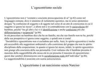 L’egocentrismo sociale
L’egocentrismo non è “costante e cosciente preoccupazione di sé” (p.82) come nel
linguaggio comune, dove è sinonimo di isolamento egoistico, ma in senso epistemico
designa “la confusione di soggetto e di oggetto nel corso di un atto di conoscenza in cui il
soggetto si ignora lui stesso”, e allora non è in contraddizione con la socievolezza del
bambino, poiché “tra gli altri e lui vi è identificazione e anche confusione più che
differenziazione e reciprocità” (p.84).
In età prescolare un bambino dice che ha un fratello, ma che suo fratello non ne ha, perché
dalla sua prospettiva si ignora come soggetto, e quindi non si conta!
“Sociabilità e egocentrismo non si escludono per nulla. Anzi, lo spirito egocentrico è molto
più accessibile alle suggestioni ambientali e alla costrizione del gruppo che non lo spirito
disciplinato dalla cooperazione: in quanto si ignora lui stesso, infatti, lo spirito egocentrico
non giunge alla coscienza della sua personalità. Così vediamo che il bambino presenta il
massimo della suggestibilità alla stessa età in cui presenta il massimo di egocentrismo:
questi due caratteri diminuiscono con la socializzazione reale dell’individuo” (p.86).
La suggestionabilità è associata con scarsa autocoscienza.

L’egocetrismo è un narcisismo senza Narciso

 