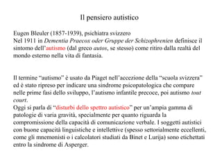 Il pensiero autistico
Eugen Bleuler (1857-1939), psichiatra svizzero
Nel 1911 in Dementia Praecox oder Gruppe der Schizophrenien definisce il
sintomo dell’autismo (dal greco autos, se stesso) come ritiro dalla realtà del
mondo esterno nella vita di fantasia.

Il termine “autismo” è usato da Piaget nell’accezione della “scuola svizzera”
ed è stato ripreso per indicare una sindrome psicopatologica che compare
nelle prime fasi dello sviluppo, l’autismo infantile precoce, poi autismo tout
court.
Oggi si parla di “disturbi dello spettro autistico” per un’ampia gamma di
patologie di varia gravità, specialmente per quanto riguarda la
compromissione della capacità di comunicazione verbale. I soggetti autistici
con buone capacità linguistiche e intellettive (spesso settorialmente eccellenti,
come gli mnemonisti o i calcolatori studiati da Binet e Lurija) sono etichettati
entro la sindrome di Asperger.

 