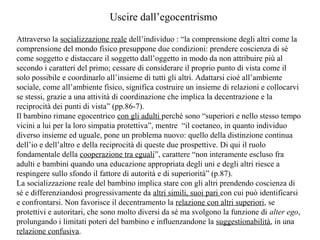 Uscire dall’egocentrismo
Attraverso la socializzazione reale dell’individuo : “la comprensione degli altri come la
comprensione del mondo fisico presuppone due condizioni: prendere coscienza di sé
come soggetto e distaccare il soggetto dall’oggetto in modo da non attribuire più al
secondo i caratteri del primo; cessare di considerare il proprio punto di vista come il
solo possibile e coordinarlo all’insieme di tutti gli altri. Adattarsi cioè all’ambiente
sociale, come all’ambiente fisico, significa costruire un insieme di relazioni e collocarvi
se stessi, grazie a una attività di coordinazione che implica la decentrazione e la
reciprocità dei punti di vista” (pp.86-7).
Il bambino rimane egocentrico con gli adulti perché sono “superiori e nello stesso tempo
vicini a lui per la loro simpatia protettiva”, mentre “il coetaneo, in quanto individuo
diverso insieme ed uguale, pone un problema nuovo: quello della distinzione continua
dell’io e dell’altro e della reciprocità di queste due prospettive. Di qui il ruolo
fondamentale della cooperazione tra eguali”, carattere “non interamente escluso fra
adulti e bambini quando una educazione appropriata degli uni e degli altri riesce a
respingere sullo sfondo il fattore di autorità e di superiorità” (p.87).
La socializzazione reale del bambino implica stare con gli altri prendendo coscienza di
sé e differenziandosi progressivamente da altri simili, suoi pari con cui può identificarsi
e confrontarsi. Non favorisce il decentramento la relazione con altri superiori, se
protettivi e autoritari, che sono molto diversi da sé ma svolgono la funzione di alter ego,
prolungando i limitati poteri del bambino e influenzandone la suggestionabilità, in una
relazione confusiva.

 