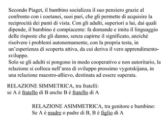 Secondo Piaget, il bambino socializza il suo pensiero grazie al
confronto con i coetanei, suoi pari, che gli permette di acquisire la
reciprocità dei punti di vista. Con gli adulti, superiori a lui, dai quali
dipende, il bambino è compiacente: fa domande e imita il linguaggio
delle risposte che gli danno, senza capirne il significato, anziché
risolvere i problemi autonomamente, con la propria testa, in
un’esperienza di scoperta attiva, da cui deriva il vero apprendimentosviluppo.
Solo se gli adulti si pongono in modo cooperativo e non autoritario, la
relazione si colloca nell’area di sviluppo prossimo vygotskijana, in
una relazione maestro-allievo, destinata ad essere superata.
RELAZIONE SIMMETRICA, tra fratelli:
se A è fratello di B anche B è fratello di A
RELAZIONE ASIMMETRICA, tra genitore e bambino:
Se A è madre o padre di B, B è figlio di A

 