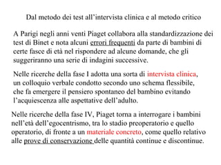 Dal metodo dei test all’intervista clinica e al metodo critico
A Parigi negli anni venti Piaget collabora alla standardizzazione dei
test di Binet e nota alcuni errori frequenti da parte di bambini di
certe fasce di età nel rispondere ad alcune domande, che gli
suggeriranno una serie di indagini successive.
Nelle ricerche della fase I adotta una sorta di intervista clinica,
un colloquio verbale condotto secondo uno schema flessibile,
che fa emergere il pensiero spontaneo del bambino evitando
l’acquiescenza alle aspettative dell’adulto.
Nelle ricerche della fase IV, Piaget torna a interrogare i bambini
nell’età dell’egocentrismo, tra lo stadio preoperatorio e quello
operatorio, di fronte a un materiale concreto, come quello relativo
alle prove di conservazione delle quantità continue e discontinue.

 