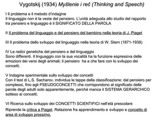 Vygotskij (1934) Myšlenie i reč (Thinking and Speech)
I Il problema e il metodo d’indagine
Il linguaggio non è la veste del pensiero. L’unità adeguata allo studio del rapporto
tra pensiero e linguaggio è il SIGNIFICATO DELLA PAROLA
II Il problema del linguaggio e del pensiero del bambino nella teoria di J. Piaget
III Il problema dello sviluppo del linguaggio nella teoria di W. Stern (1871-1938)
IV Le radici genetiche del pensiero e del linguaggio
Sono differenti. Il linguaggio con la sua vocalità ha la funzione espressiva delle
emozioni dei versi degli animali; il pensiero ha a che fare con lo sviluppo dei
concetti.
V Indagine sperimentale sullo sviluppo dei concetti
Con il test di L.S. Sacharov, individua le tappe della classificazione: dal pensiero per
complessi, fino agli PSEUDOCONCETTI che corrispondono al significato delle
parole degli adulti solo apparentemente, perché manca il SISTEMA GERARCHICO
sotteso ai concetti.
VI Ricerca sullo sviluppo dei CONCETTI SCIENTIFICI nell’età prescolare
Riprende la critica a Piaget. Relazione fra apprendimento e sviluppo e concetto di
area di sviluppo prossimo.

 