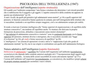 PSICOLOGIA DELL’INTELLIGENZA (1947)
Organizzazione dell’intelligenza (aspetto strutturale)
Gli scambi con l’ambiente comportano “una forma o struttura che determina i vari circuiti possibili
che si stabiliscono fra il soggetto e gli oggetti. L’aspetto conoscitivo della condotta sta appunto in
questa sua strutturazione” (p.14).
A tutti i livelli, da quelli più primitivi (gli adattamenti senso-motori”, p.14) a quelli superiori del
pensiero, le funzioni conoscitive hanno qualcosa in comune, pur nell’eterogeneità delle strutture che
si succedono, tendendo a un equilibrio sempre maggiore, cioè a un adattamento sempre più stabile.
Si tende a riservare il termine intelligenza alle “forme superiori di organizzazione e di equilibrio delle
strutture conoscitive”, ma tendono all’equilibrio anche “le strutture che derivano la propria
formazione da percezione, abitudine e meccanismi senso-motori elementari”.
I “tipi inferiori di adattamento conoscitivo e motorio” sono in continuità funzionale con le forme
superiori del pensiero, strutture diverse e eterogenee, che si succedono secondo una “legge
d’evoluzione” (p.16), gli stadi o forme successive di equilibrio” (p.20).
L’intelligenza è “un sistema di operazioni viventi e attive”e “rappresenta il più alto grado di
adattamento mentale” (p.16), ma le sue origini si confondono con quelle dell’adattamento biologico.

Natura adattativa dell’intelligenza (aspetto funzionale)
Definizione di adattamento = equilibrio fra l’azione dell’organismo sull’ambiente (assimilazione,
assimilation) che dipende dalle condotte anteriori analoghe ed è “l’incorporazione degli oggetti negli
schemi della condotta…la trama delle azioni suscettibili di essere attivamente ripetute” (p.17) e
l’azione dell’ambiente sull’organismo (accomodamento, accomodation), che modifica i propri schemi
(le proprie strutture mentali) per assimilare i nuovi stimoli.

 