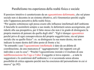 Parallelismo tra esperienza della realtà fisica e sociale
Il pensiero intuitivo è caratterizzato da un egocentrismo deformante, che sul piano
sociale non si decentra in un sistema obiettivo, ed è fenomenico perché coglie
solo l’apparenza percettiva della realtà fisica.
“Per quanto sottomesso egli possa essere alle influenze intellettuali dell’ambiente
il fanciullo le assimilerà sempre a suo modo; le deformerà senza accorgersene, per
ridurle alla sua prospettiva, per il fatto stesso che non è in grado di distinguere la
propria maniera di pensare da quella degli altri”. “Egli è dunque egocentrico
perché privo di ogni consapevolezza del proprio soggettivismo, sia sul piano
sociale che su quello fisico”: es. sa distinguere la sua mano destra, ma non
indicare la mano destra dell’altro posto di fronte a lui.
“In entrambi i casi l’egocentrismo intellettuale è dato da un difetto di
coordinazione, da una mancanza d’ ‘aggruppamento’ dei rapporti con gli
individui e con le cose”. “Poiché l’egocentrismo iniziale è il risultato di una
indifferenziazione fra l’ego e l’alter il soggetto si trova esposto …a tutte le
suggestioni e le costrizioni dell’ambiente e vi si accomoda senza alcuna
possibilità di critica appunto perché non ha coscienza del personalismo in cui si
muove” (p.192)

 