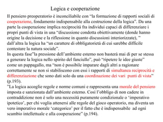 Logica e cooperazione
Il pensiero preoperatorio è inconciliabile con “la formazione di rapporti sociali di
cooperazione, fondamento indispensabile alla costruzione della logica”. Da una
parte la cooperazione implica reciprocità fra individui capaci di differenziare i
propri punti di vista in una “discussione condotta obiettivamente (donde hanno
origine la decisione e la riflessione in quanto discussioni interiorizzate), ”
dall’altra la logica ha “un carattere di obbligatorietà di cui sarebbe difficile
contestare la natura sociale”.
In questa fase”la pressione dell’ambiente esterno non basterà mai di per se stessa
a generare la logica nello spirito del fanciullo”, può “ripetere le idee giuste”
come un pappagallo, ma “non è possibile imparare dagli altri a ragionare
correttamente se non si stabiliscono con essi i rapporti di simultanea reciprocità e
differenziazione che sono dati solo da una coordinazione dei vari punti di vista”
(p.193).
”La logica accoglie regole e norme comuni e rappresenta una morale del pensiero
imposta e sanzionata dall’ambiente esterno. Così l’obbligo di non cadere in
contraddizione non è solo una necessità puramente condizionale o ‘imperativo
ipotetico’, per chi voglia attenersi alle regole del gioco operatorio, ma diventa un
vero imperativo morale ‘categorico’ per il fatto che è indispensabile ad ogni
scambio intellettuale e alla cooperazione” (p.194).

 