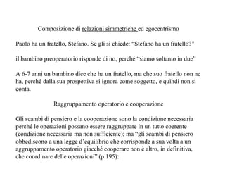 Composizione di relazioni simmetriche ed egocentrismo
Paolo ha un fratello, Stefano. Se gli si chiede: “Stefano ha un fratello?”
il bambino preoperatorio risponde di no, perché “siamo soltanto in due”
A 6-7 anni un bambino dice che ha un fratello, ma che suo fratello non ne
ha, perché dalla sua prospettiva si ignora come soggetto, e quindi non si
conta.
Raggruppamento operatorio e cooperazione
Gli scambi di pensiero e la cooperazione sono la condizione necessaria
perché le operazioni possano essere raggruppate in un tutto coerente
(condizione necessaria ma non sufficiente); ma “gli scambi di pensiero
obbediscono a una legge d’equilibrio che corrisponde a sua volta a un
aggruppamento operatorio giacché cooperare non è altro, in definitiva,
che coordinare delle operazioni” (p.195):

 
