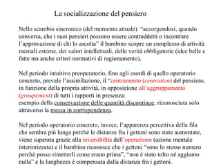 La socializzazione del pensiero
Nello scambio sincronico (del momento attuale) “accorgendosi, quando
conversa, che i suoi pensieri possono essere contraddetti o incontrare
l’approvazione di chi lo ascolta” il bambino scopre un complesso di attività
mentali esterne, dei valori intellettuali, delle verità obbligatorie (idee belle e
fatte ma anche criteri normativi di ragionamento).
Nel periodo intuitivo preoperatorio, fino agli esordi di quello operatorio
concreto, prevale l’assimilazione, il “centramento (centration) del pensiero,
in funzione della propria attività, in opposizione all’aggruppamento
(groupement) di tutti i rapporti in presenza:
esempio della conservazione delle quantità discontinue, riconosciuta solo
attraverso la messa in corrispondenza.
Nel periodo operatorio concreto, invece, l’apparenza percettiva della fila
che sembra più lunga perché le distanze fra i gettoni sono state aumentate,
viene superata grazie alla reversibilità dell’operazione (azione mentale
interiorizzata) e il bambino riconosce che i gettoni “sono lo stesso numero
perché posso rimetterli come erano prima”, “non è stato tolto né aggiunto
nulla” e la lunghezza è compensata dalla distanza fra i gettoni.

 