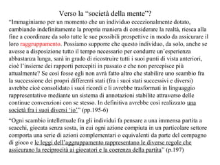 Verso la “società della mente”?
“Immaginiamo per un momento che un individuo eccezionalmente dotato,
cambiando indefinitamente la propria maniera di considerare la realtà, riesca alla
fine a coordinare da solo tutte le sue possibili prospettive in modo da assicurare il
loro raggruppamento. Possiamo supporre che questo individuo, da solo, anche se
avesse a disposizione tutto il tempo necessario per condurre un’esperienza
abbastanza lunga, sarà in grado di ricostruire tutti i suoi punti di vista anteriori,
cioè l’insieme dei rapporti percepiti in passato e che non percepisce più
attualmente? Se così fosse egli non avrà fatto altro che stabilire uno scambio fra
la successione dei propri differenti stati (fra i suoi stati successivi e diversi)
avrebbe cioè consolidato i suoi ricordi e li avrebbe trasformati in linguaggio
rappresentativo mediante un sistema di annotazioni stabilite attraverso delle
continue convenzioni con se stesso. In definitiva avrebbe così realizzato una
società fra i suoi diversi ‘io’” (pp.195-6)
“Ogni scambio intellettuale fra gli individui fa pensare a una immensa partita a
scacchi, giocata senza sosta, in cui ogni azione compiuta in un particolare settore
comporta una serie di azioni complementari o equivalenti da parte del compagno
di gioco e le leggi dell’aggruppamento rappresentano le diverse regole che
assicurano la reciprocità ai giocatori e la coerenza della partita” (p.197)

 