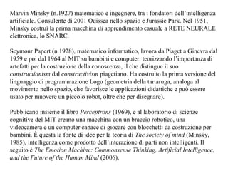 Marvin Minsky (n.1927) matematico e ingegnere, tra i fondatori dell’intelligenza
artificiale. Consulente di 2001 Odissea nello spazio e Jurassic Park. Nel 1951,
Minsky costruì la prima macchina di apprendimento casuale a RETE NEURALE
elettronica, lo SNARC.
Seymour Papert (n.1928), matematico informatico, lavora da Piaget a Ginevra dal
1959 e poi dal 1964 al MIT su bambini e computer, teorizzando l’importanza di
artefatti per la costruzione della conoscenza, il che distingue il suo
constructionism dal constructivism piagetiano. Ha costruito la prima versione del
linguaggio di programmazione Logo (geometria della tartaruga, analoga al
movimento nello spazio, che favorisce le applicazioni didattiche e può essere
usato per muovere un piccolo robot, oltre che per disegnare).
Pubblicano insieme il libro Perceptrons (1969), e al laboratorio di scienze
cognitive del MIT creano una macchina con un braccio robotico, una
videocamera e un computer capace di giocare con blocchetti da costruzione per
bambini. È questa la fonte di idee per la teoria di The society of mind (Minsky,
1985), intelligenza come prodotto dell’interazione di parti non intelligenti. Il
seguito è The Emotion Machine: Commonsense Thinking, Artificial Intelligence,
and the Future of the Human Mind (2006).

 