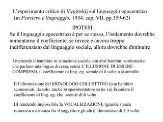 L’esperimento critico di Vygotskij sul linguaggio egocentrico
(in Pensiero e linguaggio, 1934, cap. VII, pp.359-62)
IPOTESI
Se il linguaggio egocentrico è per se stesso, l’isolamento dovrebbe
aumentarne il coefficiente, se invece è ancora troppo
indifferenziato dal linguaggio sociale, allora dovrebbe diminuire
I mettendo il bambino in situazione sociale con altri bambini sordomuti o
che parlano una lingua diversa, senza L’ILLUSIONE DI ESSERE
COMPRESO, il coefficiente di ling. eg. scende di 8 volte o si annulla
II l’eliminazione del MONOLOGO COLLETTIVO (con bambini
sconosciuti, da solo, anche lo sperimentatore se ne va) fa cadere il
coefficiente di ling. eg. che scende di 6 volte
III rendendo impossibile la VOCALIZZAZIONE (grande stanza
rumorosa e distanza fra il soggetto e gli altri) diminuisce di 5,4 volte

 