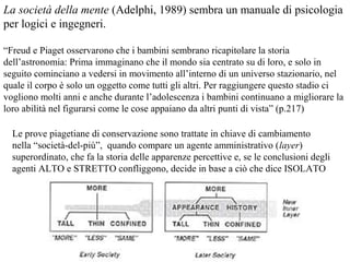 La società della mente (Adelphi, 1989) sembra un manuale di psicologia
per logici e ingegneri.
“Freud e Piaget osservarono che i bambini sembrano ricapitolare la storia
dell’astronomia: Prima immaginano che il mondo sia centrato su di loro, e solo in
seguito cominciano a vedersi in movimento all’interno di un universo stazionario, nel
quale il corpo è solo un oggetto come tutti gli altri. Per raggiungere questo stadio ci
vogliono molti anni e anche durante l’adolescenza i bambini continuano a migliorare la
loro abilità nel figurarsi come le cose appaiano da altri punti di vista” (p.217)
Le prove piagetiane di conservazione sono trattate in chiave di cambiamento
nella “società-del-più”, quando compare un agente amministrativo (layer)
superordinato, che fa la storia delle apparenze percettive e, se le conclusioni degli
agenti ALTO e STRETTO confliggono, decide in base a ciò che dice ISOLATO

 