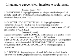Linguaggio egocentrico, interiore e socializzato
Secondo Piaget (1923)
Il COEFFICIENTE di linguaggio egocentrico è la percentuale di espressioni
ellittiche e predicative prodotte dal bambino sul totale della produzione verbale
osservata e diminuisce con l’età
Le CARATTERISTICHE STRUTTURALI del linguaggio egocentrico
(mancanza del soggetto, insufficienza di informazioni per risultare
comprensibile ad un altro, accompagnamento di gesti) si accrescono tra i 3 e i 7
anni (risultati di Piaget, 1923)
Secondo Vygotskij
In questo arco di tempo dal LINGUAGGIO indifferenziato (per gli altri, sociale
ma non sempre comunicativamente efficace) si differenziano
il LINGUAGGIO EGOCENTRICO (per sé), transitorio, che in seguito perde la
componente vocale diventando LINGUAGGIO INTERIORE, silenzioso e
muto, mentre il LINGUAGGIO SOCIALIZZATO diviene più esplicito e
consapevole
La FUNZIONE del linguaggio egocentrico nell’infanzia è quella di favorire
l’orientamento mentale, la presa di coscienza, il superamento degli ostacoli, la

 