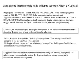 La relazione interpersonale nello sviluppo secondo Piaget e Vygotskij
Piaget pone l’accento sull’ INTERAZIONE FRA COETANEI come fonte di progresso
grazie al CONFLITTO COGNITIVO che innesca (relazione simmetrica).
Vygotskij valorizza il RUOLO DELL’ADULTO che con il METODO DELLA DOPPIA
STIMOLAZIONE affianca al compito gli strumenti, fisici e psicologici, per risolverlo
(suggerimenti, domande per focalizzare l’attenzione) (relazione complementare).

L’adulto (o il tutor esperto) dà il sostegno appropriato in un’interazione bidirezionale fra
docente e discente che si basa sulla qualità della relazione.
Wood, Bruner e Ross (1978), The role of tutoring in problem-solving, formulano il
concetto di SCAFFOLDING (impalcatura).
Nell’apprendistato cognitivo il novizio fa esperienza guidata dall’esperto finché diventa
capace di elaborazione autonoma.
L’apprendimento collaborativo avviene anche mediante peer-tutoring, cioè grazie alla
relazione con i coetanei nella pratica del discorso in classe, che co-costruisce la
conoscenza, e nel lavoro di gruppo.

 