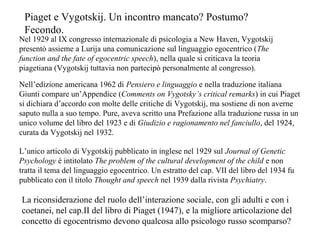 Piaget e Vygotskij. Un incontro mancato? Postumo?
Fecondo.
Nel 1929 al IX congresso internazionale di psicologia a New Haven, Vygotskij
presentò assieme a Lurija una comunicazione sul linguaggio egocentrico (The
function and the fate of egocentric speech), nella quale si criticava la teoria
piagetiana (Vygotskij tuttavia non partecipò personalmente al congresso).
Nell’edizione americana 1962 di Pensiero e linguaggio e nella traduzione italiana
Giunti compare un’Appendice (Comments on Vygotsky’s critical remarks) in cui Piaget
si dichiara d’accordo con molte delle critiche di Vygotskij, ma sostiene di non averne
saputo nulla a suo tempo. Pure, aveva scritto una Prefazione alla traduzione russa in un
unico volume del libro del 1923 e di Giudizio e ragionamento nel fanciullo, del 1924,
curata da Vygotskij nel 1932.
L’unico articolo di Vygotskij pubblicato in inglese nel 1929 sul Journal of Genetic
Psychology è intitolato The problem of the cultural development of the child e non
tratta il tema del linguaggio egocentrico. Un estratto del cap. VII del libro del 1934 fu
pubblicato con il titolo Thought and speech nel 1939 dalla rivista Psychiatry.

La riconsiderazione del ruolo dell’interazione sociale, con gli adulti e con i
coetanei, nel cap.II del libro di Piaget (1947), e la migliore articolazione del
concetto di egocentrismo devono qualcosa allo psicologo russo scomparso?

 