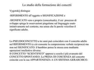 Lo studio della formazione dei concetti
Vygotskij distingue
-RIFERIMENTO all’oggetto o SIGNIFICAZIONE e
-SIGNIFICATO vero e proprio (concettuale), il cui processo di
sviluppo spiega le osservazioni piagetiane sul linguaggio usato
imitativamente nel contesto, ma senza che le parole veicolino il
significato adulto.

Lo PSEUDOCONCETTO a tre anni può coincidere con il concetto adulto
nel RIFERIMENTO (e ciò consente la comprensione verbale reciproca) ma
non nel SIGNIFICATO: il bambino pensa la stessa cosa mediante
operazioni intellettive diverse.
Il CONCETTO “SCIENTIFICO” appreso a scuola è più avanzato del
CONCETTO SPONTANEO. La PRESA DI COSCIENZA del concetto
coincide con la sua APPARTENENZA A UN SISTEMA GERARCHICO.

 