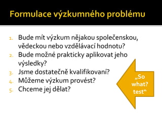 1.   Bude mít ýܳ nějakou společenskou,
     vědeckou nebo vzdělávací hodnotu?
2.   Bude možné prakticky aplikovat jeho
     výsledky?
3.   Jsme dostatečně kvalifikovaní?
                                          „So
4.   Můžeme ýܳ provést?              what?
5.   Chceme jej dělat?                   test“
 