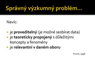 Navíc:

   je proveditelný (je možné sesbírat data)
   je teoreticky propojený s důležitými
    koncepty a fenomény
   je relevantní v daném oboru
                                        Punch, 1998
 