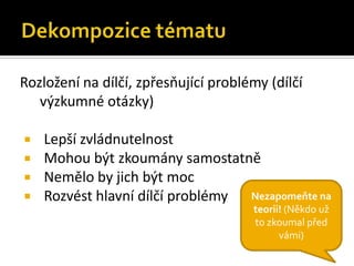 Rozložení na dílčí, zpřesňující problémy (dílčí
   ýܳné otázky)

   Lepší zvládnutelnost
   Mohou být zkoumány samostatně
   Nemělo by jich být moc
   Rozvést hlavní dílčí problémy Nezapomeňte na
                                      teorii! (Někdo už
                                      to zkoumal před
                                            vámi)
 