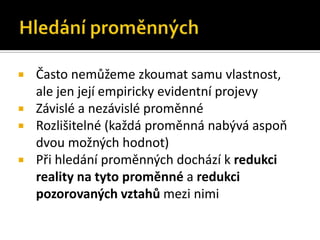    Často nemůžeme zkoumat samu vlastnost,
    ale jen její empiricky evidentní projevy
   Závislé a nezávislé proměnné
   Rozlišitelné (každá proměnná nabývá aspoň
    dvou možných hodnot)
   Při hledání proměnných dochází k redukci
    reality na tyto proměnné a redukci
    pozorovaných vztahů mezi nimi
 