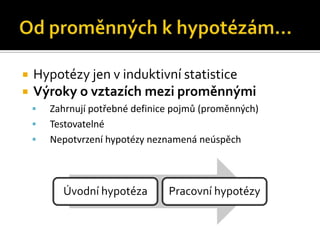    Hypotézy jen v induktivní statistice
   Výroky o vztazích mezi proměnnými
       Zahrnují potřebné definice pojmů (proměnných)
       Testovatelné
       Nepotvrzení hypotézy neznamená neúspěch



          Úvodní hypotéza        Pracovní hypotézy
 