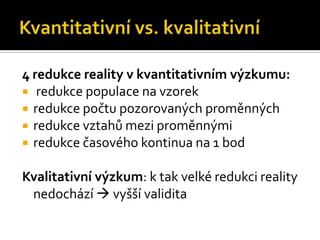4 redukce reality v kvantitativním ýܳu:
 redukce populace na vzorek
 redukce počtu pozorovaných proměnných
 redukce vztahů mezi proměnnými
 redukce časového kontinua na 1 bod


Kvalitativní ýܳ: k tak velké redukci reality
 nedochází  vyšší validita
 