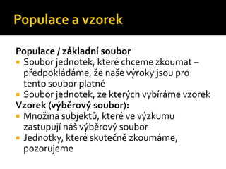 Populace / základní soubor
 Soubor jednotek, které chceme zkoumat –
  předpokládáme, že naše výroky jsou pro
  tento soubor platné
 Soubor jednotek, ze kterých vybíráme vzorek
Vzorek (výběrový soubor):
 Množina subjektů, které ve ýܳu
  zastupují náš výběrový soubor
 Jednotky, které skutečně zkoumáme,
  pozorujeme
 