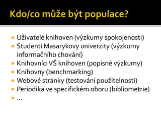    Uživatelé knihoven (ýܳy spokojenosti)
   Studenti Masarykovy univerzity (ýܳy
    informačního chování)
   Knihovníci VŠ knihoven (popisné ýܳy)
   Knihovny (benchmarking)
   Webové stránky (testování použitelnosti)
   Periodika ve specifickém oboru (bibliometrie)
   …
 