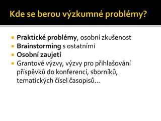    Praktické problémy, osobní zkušenost
   Brainstorming s ostatními
   Osobní zaujetí
   Grantové výzvy, výzvy pro přihlašování
    příspěvků do konferencí, sborníků,
    tematických čísel časopisů…
 