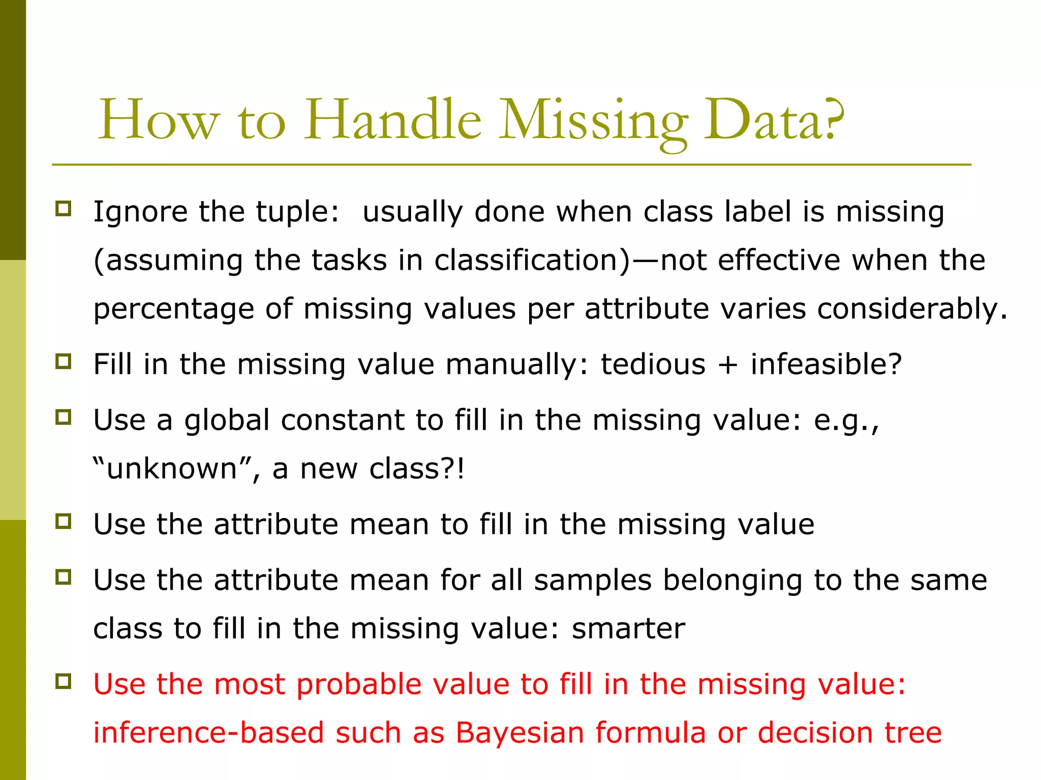 How to Handle Missing Data?
 Ignore the tuple: usually done when class label is missing
(assuming the tasks in classification)—not effective when the
percentage of missing values per attribute varies considerably.
 Fill in the missing value manually: tedious + infeasible?
 Use a global constant to fill in the missing value: e.g.,
“unknown”, a new class?!
 Use the attribute mean to fill in the missing value
 Use the attribute mean for all samples belonging to the same
class to fill in the missing value: smarter
 Use the most probable value to fill in the missing value:
inference-based such as Bayesian formula or decision tree
 