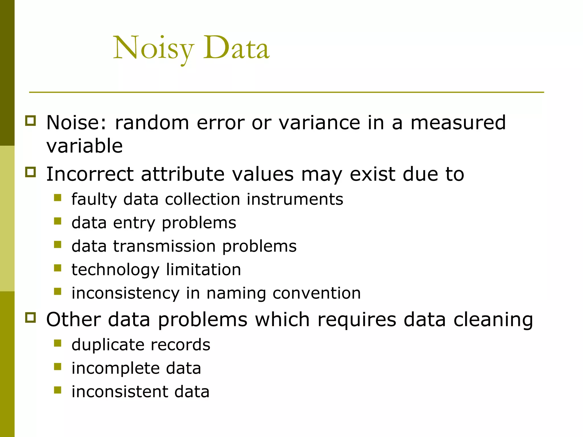 Noisy Data
 Noise: random error or variance in a measured
variable
 Incorrect attribute values may exist due to
 faulty data collection instruments
 data entry problems
 data transmission problems
 technology limitation
 inconsistency in naming convention
 Other data problems which requires data cleaning
 duplicate records
 incomplete data
 inconsistent data
 
