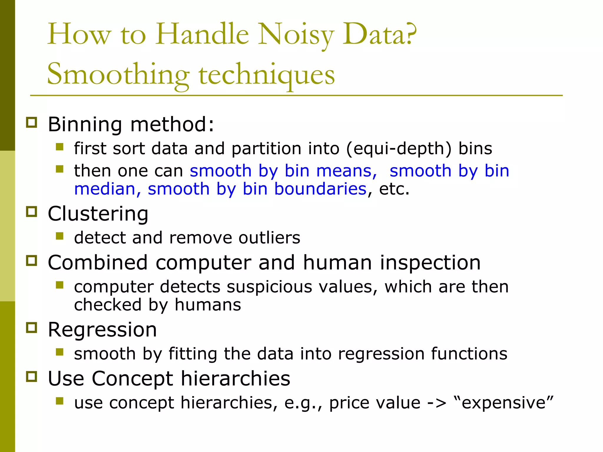 How to Handle Noisy Data?
Smoothing techniques
 Binning method:
 first sort data and partition into (equi-depth) bins
 then one can smooth by bin means, smooth by bin
median, smooth by bin boundaries, etc.
 Clustering
 detect and remove outliers
 Combined computer and human inspection
 computer detects suspicious values, which are then
checked by humans
 Regression
 smooth by fitting the data into regression functions
 Use Concept hierarchies
 use concept hierarchies, e.g., price value -> “expensive”
 