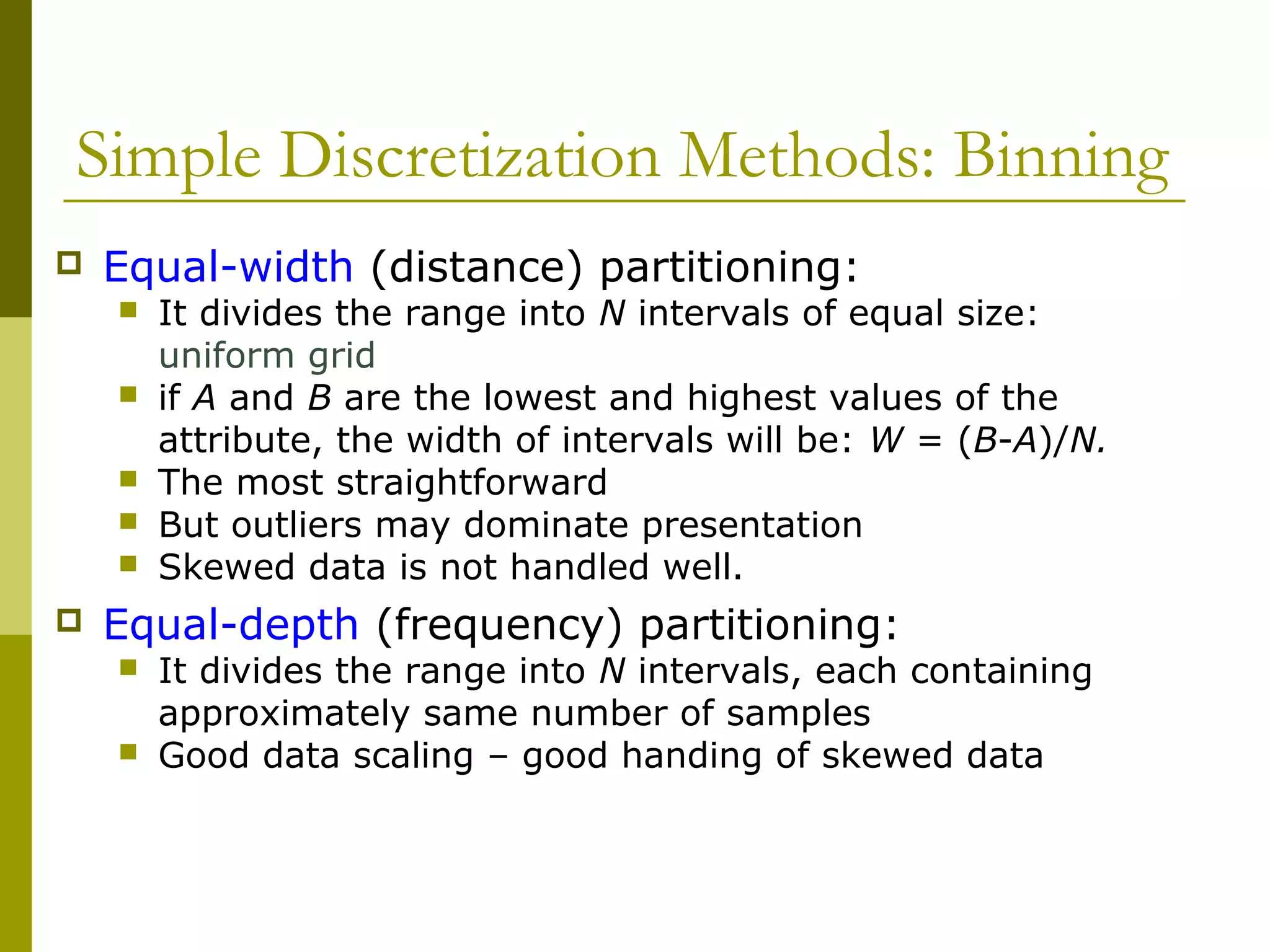 Simple Discretization Methods: Binning
 Equal-width (distance) partitioning:
 It divides the range into N intervals of equal size:
uniform grid
 if A and B are the lowest and highest values of the
attribute, the width of intervals will be: W = (B-A)/N.
 The most straightforward
 But outliers may dominate presentation
 Skewed data is not handled well.
 Equal-depth (frequency) partitioning:
 It divides the range into N intervals, each containing
approximately same number of samples
 Good data scaling – good handing of skewed data
 