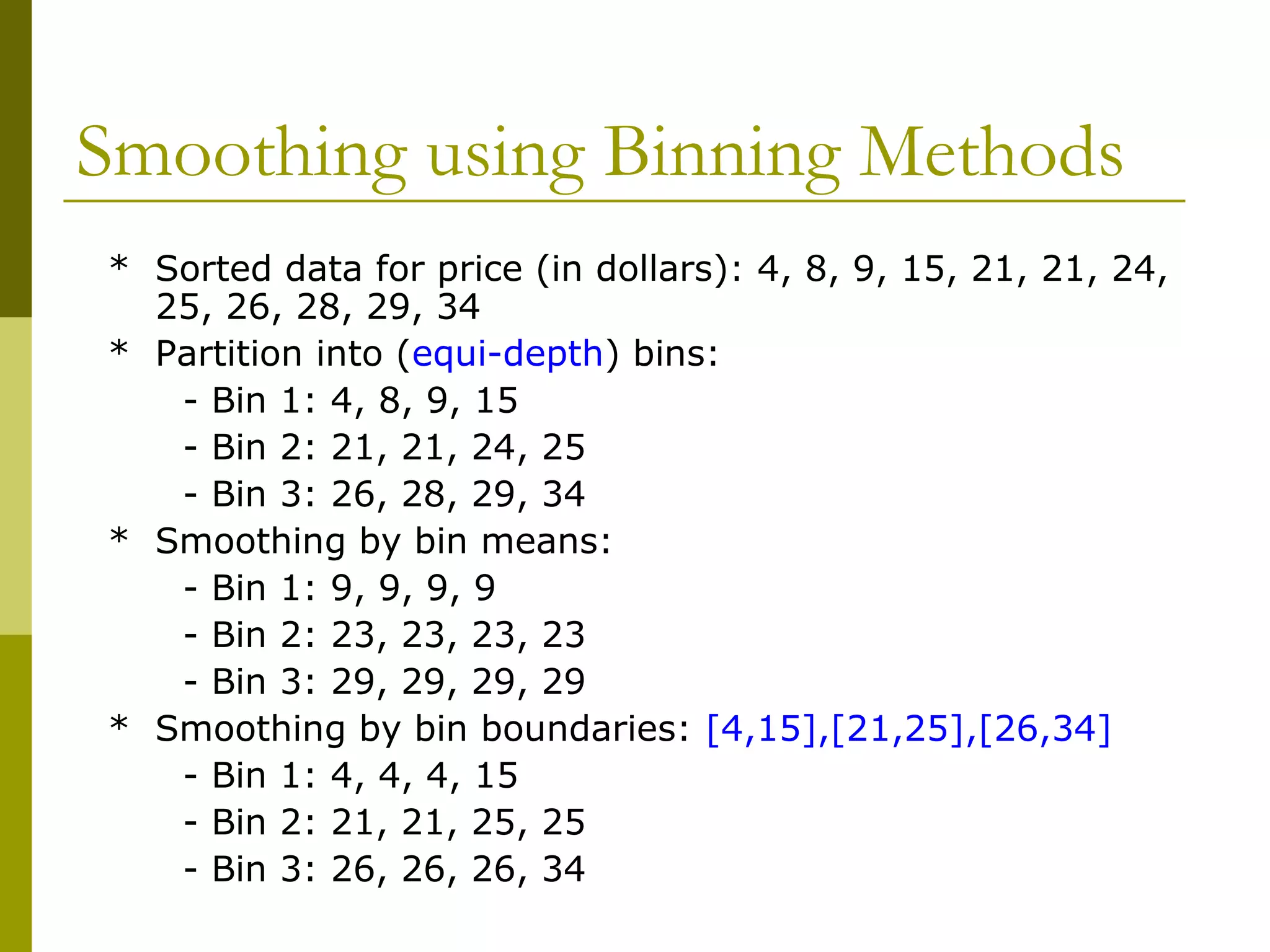 Smoothing using Binning Methods
* Sorted data for price (in dollars): 4, 8, 9, 15, 21, 21, 24,
25, 26, 28, 29, 34
* Partition into (equi-depth) bins:
- Bin 1: 4, 8, 9, 15
- Bin 2: 21, 21, 24, 25
- Bin 3: 26, 28, 29, 34
* Smoothing by bin means:
- Bin 1: 9, 9, 9, 9
- Bin 2: 23, 23, 23, 23
- Bin 3: 29, 29, 29, 29
* Smoothing by bin boundaries: [4,15],[21,25],[26,34]
- Bin 1: 4, 4, 4, 15
- Bin 2: 21, 21, 25, 25
- Bin 3: 26, 26, 26, 34
 