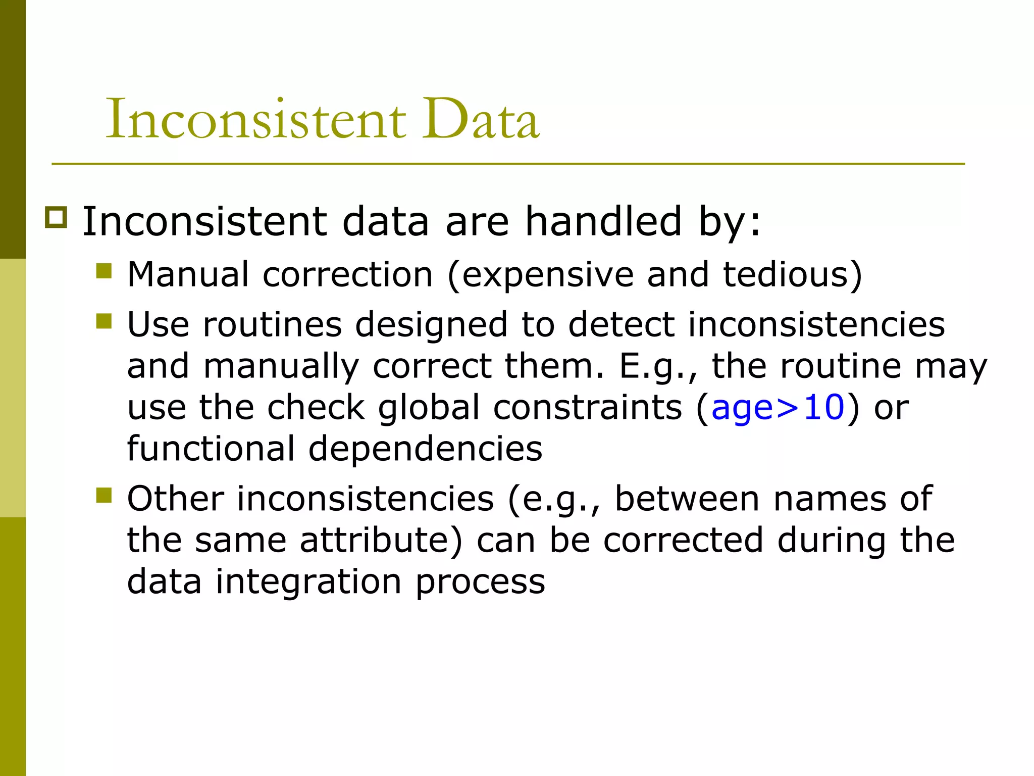 Inconsistent Data
 Inconsistent data are handled by:
 Manual correction (expensive and tedious)
 Use routines designed to detect inconsistencies
and manually correct them. E.g., the routine may
use the check global constraints (age>10) or
functional dependencies
 Other inconsistencies (e.g., between names of
the same attribute) can be corrected during the
data integration process
 