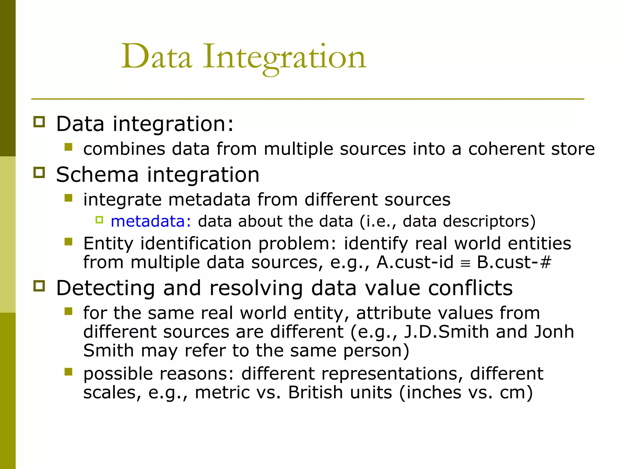 Data Integration
 Data integration:
 combines data from multiple sources into a coherent store
 Schema integration
 integrate metadata from different sources
 metadata: data about the data (i.e., data descriptors)
 Entity identification problem: identify real world entities
from multiple data sources, e.g., A.cust-id ≡ B.cust-#
 Detecting and resolving data value conflicts
 for the same real world entity, attribute values from
different sources are different (e.g., J.D.Smith and Jonh
Smith may refer to the same person)
 possible reasons: different representations, different
scales, e.g., metric vs. British units (inches vs. cm)
 