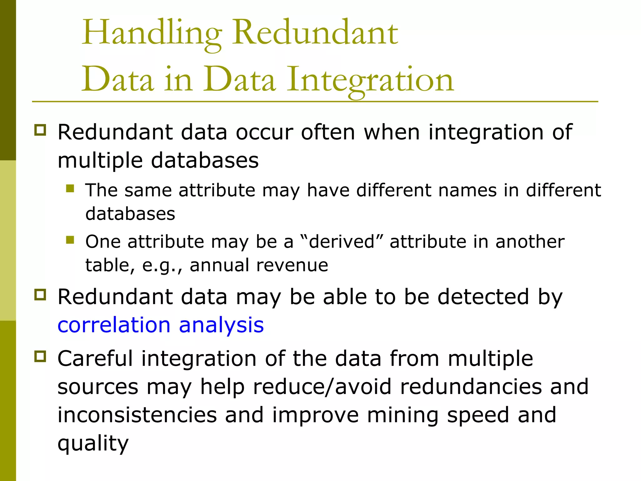 Handling Redundant
Data in Data Integration
 Redundant data occur often when integration of
multiple databases
 The same attribute may have different names in different
databases
 One attribute may be a “derived” attribute in another
table, e.g., annual revenue
 Redundant data may be able to be detected by
correlation analysis
 Careful integration of the data from multiple
sources may help reduce/avoid redundancies and
inconsistencies and improve mining speed and
quality
 