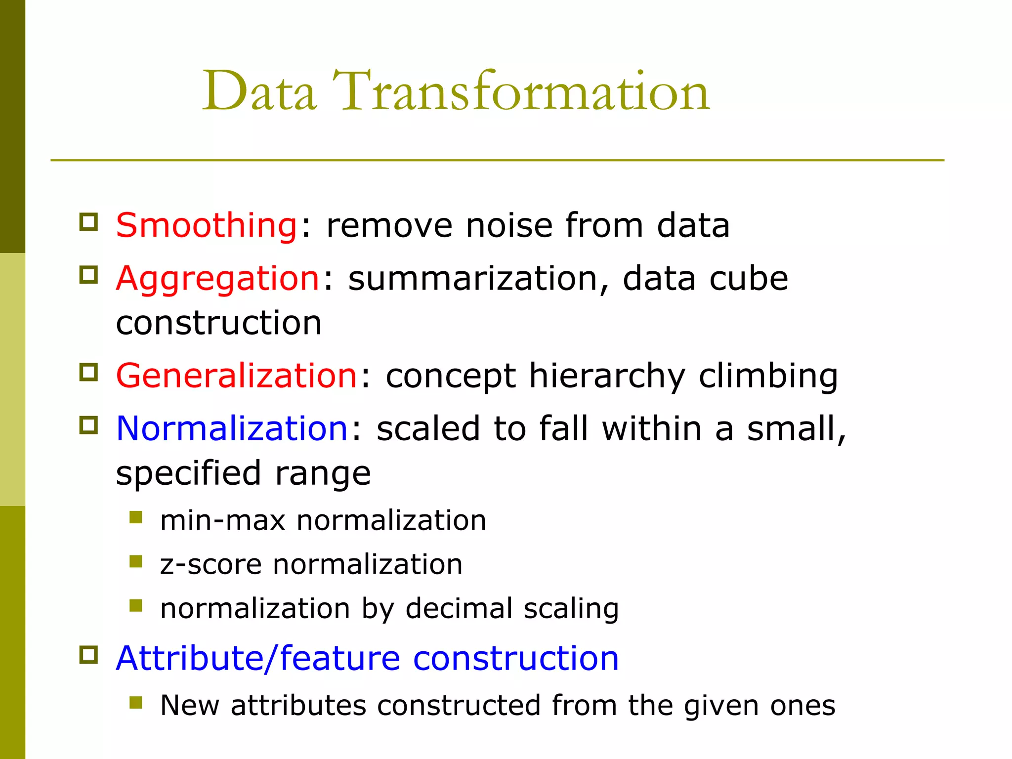 Data Transformation
 Smoothing: remove noise from data
 Aggregation: summarization, data cube
construction
 Generalization: concept hierarchy climbing
 Normalization: scaled to fall within a small,
specified range
 min-max normalization
 z-score normalization
 normalization by decimal scaling
 Attribute/feature construction
 New attributes constructed from the given ones
 