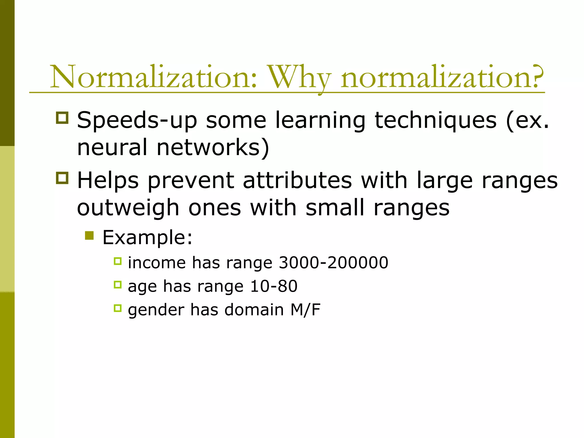 Normalization: Why normalization?
 Speeds-up some learning techniques (ex.
neural networks)
 Helps prevent attributes with large ranges
outweigh ones with small ranges
 Example:
 income has range 3000-200000
 age has range 10-80
 gender has domain M/F
 