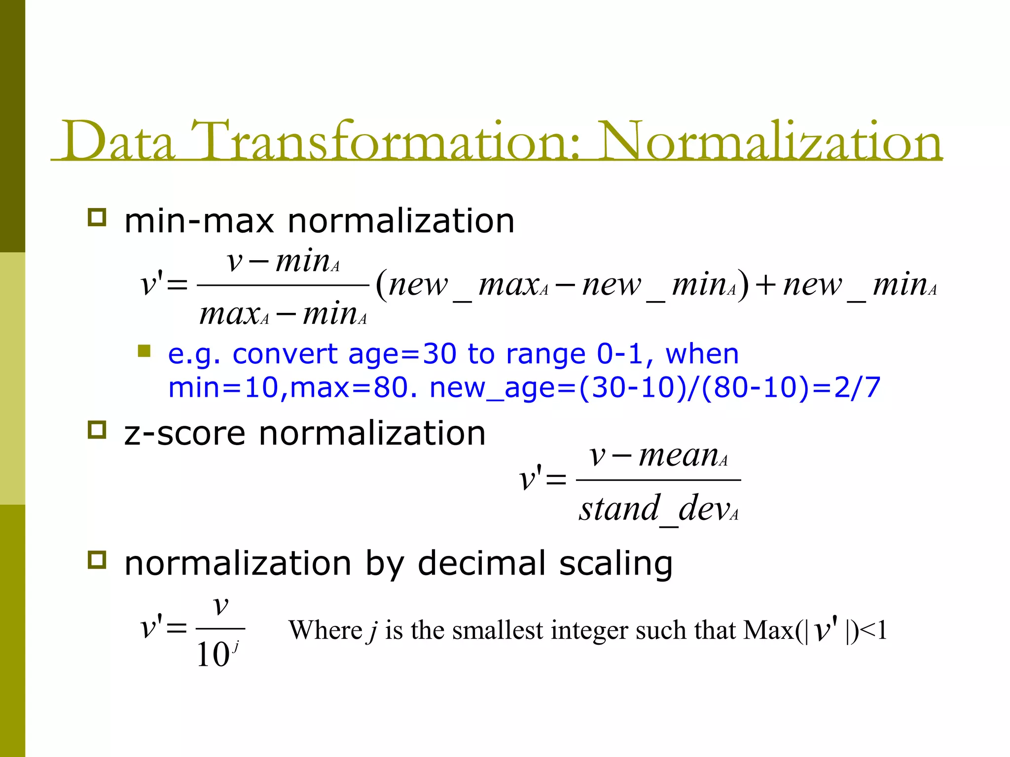 Data Transformation: Normalization
 min-max normalization
 e.g. convert age=30 to range 0-1, when
min=10,max=80. new_age=(30-10)/(80-10)=2/7
 z-score normalization
 normalization by decimal scaling
AAA
AA
A
minnewminnewmaxnew
minmax
minv
v _)__(' +−
−
−
=
A
A
devstand_
meanv
v
−
='
j
v
v
10
'= Where j is the smallest integer such that Max(| |)<1'v
 