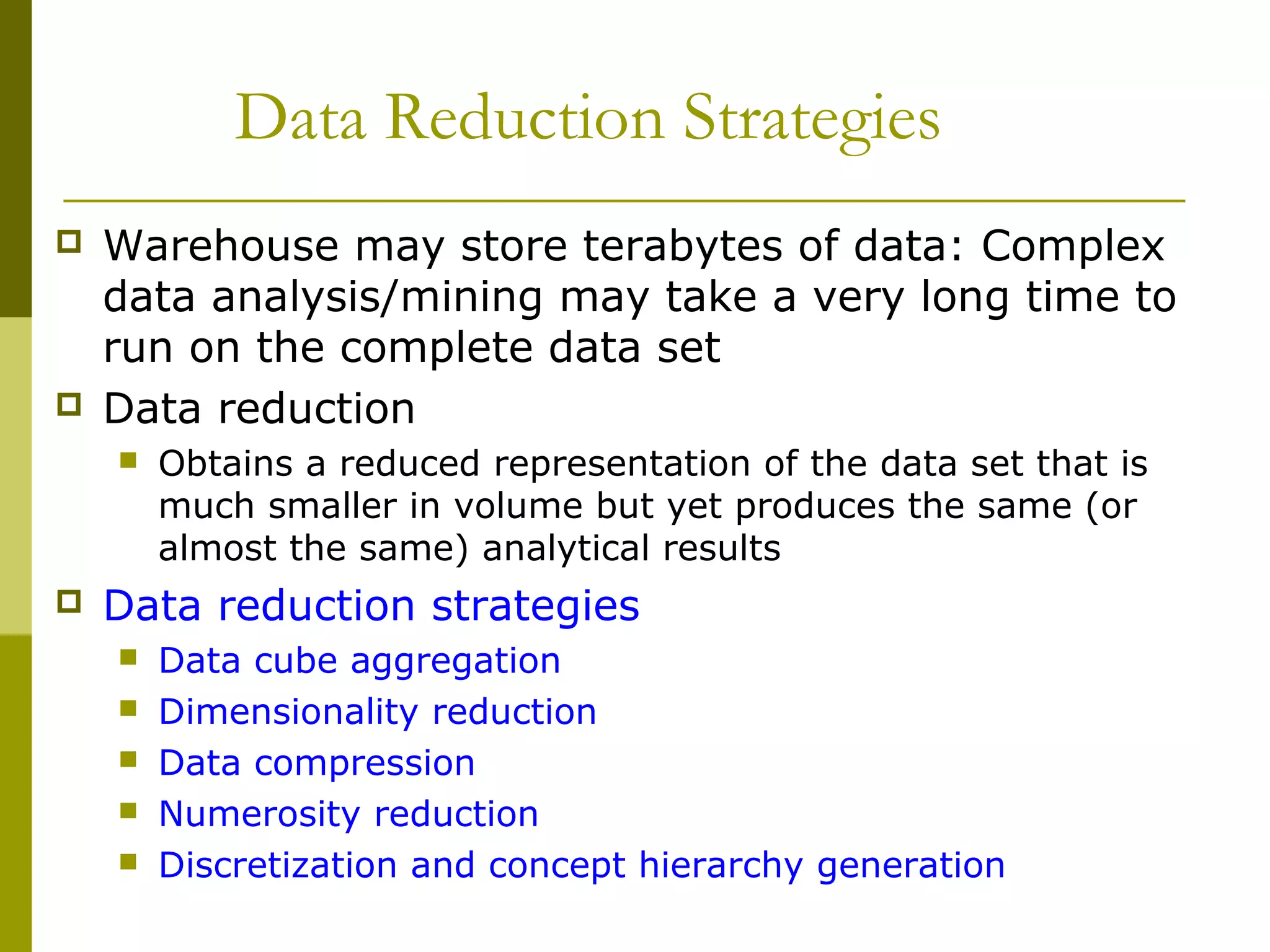 Data Reduction Strategies
 Warehouse may store terabytes of data: Complex
data analysis/mining may take a very long time to
run on the complete data set
 Data reduction
 Obtains a reduced representation of the data set that is
much smaller in volume but yet produces the same (or
almost the same) analytical results
 Data reduction strategies
 Data cube aggregation
 Dimensionality reduction
 Data compression
 Numerosity reduction
 Discretization and concept hierarchy generation
 