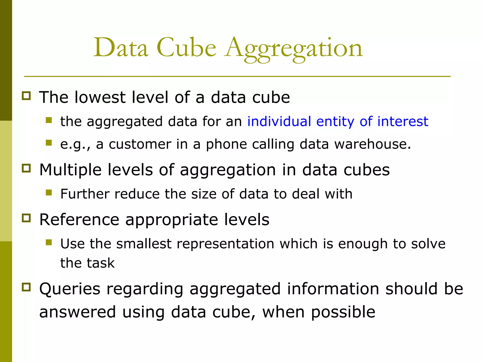 Data Cube Aggregation
 The lowest level of a data cube
 the aggregated data for an individual entity of interest
 e.g., a customer in a phone calling data warehouse.
 Multiple levels of aggregation in data cubes
 Further reduce the size of data to deal with
 Reference appropriate levels
 Use the smallest representation which is enough to solve
the task
 Queries regarding aggregated information should be
answered using data cube, when possible
 