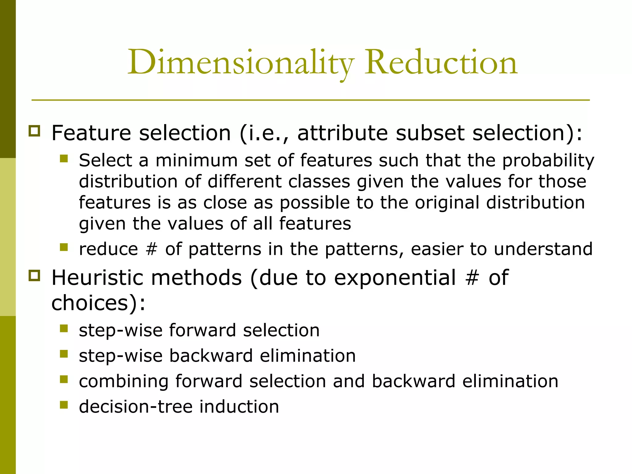 Dimensionality Reduction
 Feature selection (i.e., attribute subset selection):
 Select a minimum set of features such that the probability
distribution of different classes given the values for those
features is as close as possible to the original distribution
given the values of all features
 reduce # of patterns in the patterns, easier to understand
 Heuristic methods (due to exponential # of
choices):
 step-wise forward selection
 step-wise backward elimination
 combining forward selection and backward elimination
 decision-tree induction
 
