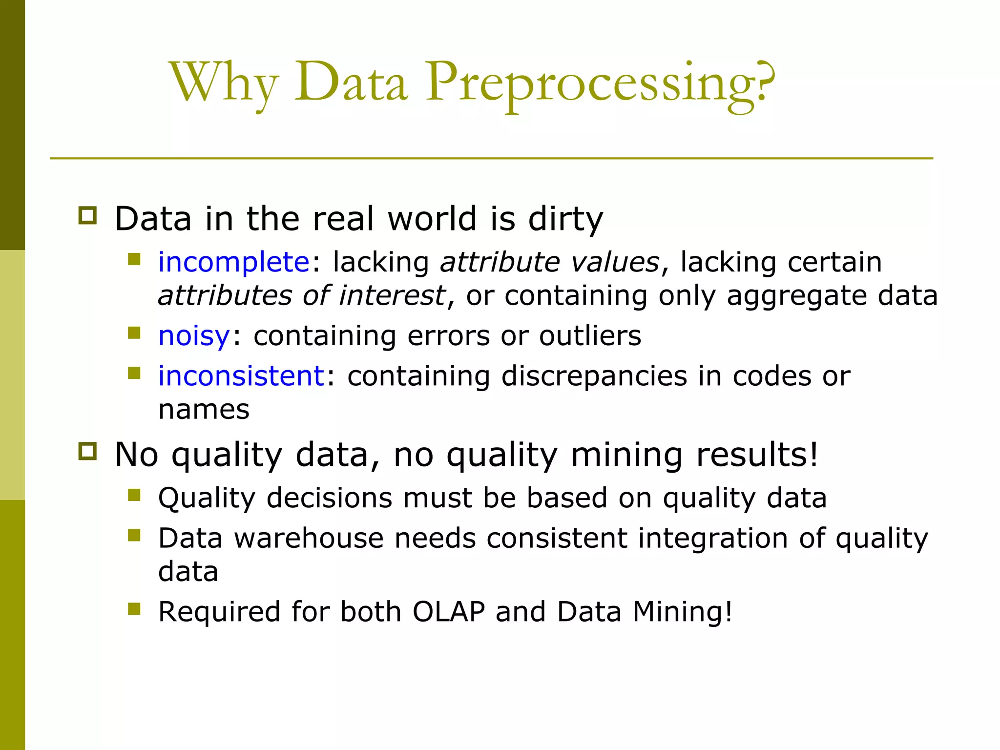 Why Data Preprocessing?
 Data in the real world is dirty
 incomplete: lacking attribute values, lacking certain
attributes of interest, or containing only aggregate data
 noisy: containing errors or outliers
 inconsistent: containing discrepancies in codes or
names
 No quality data, no quality mining results!
 Quality decisions must be based on quality data
 Data warehouse needs consistent integration of quality
data
 Required for both OLAP and Data Mining!
 