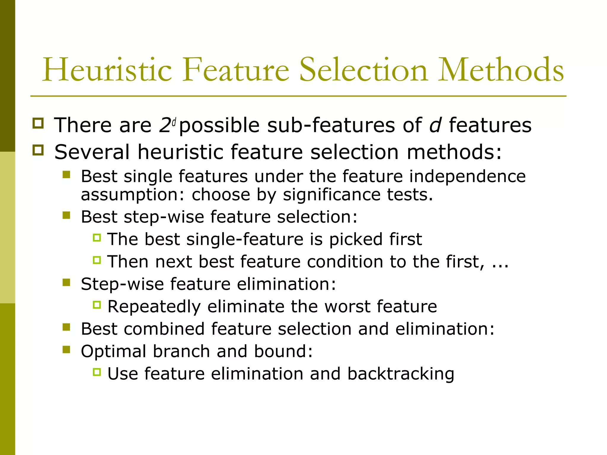 Heuristic Feature Selection Methods
 There are 2d
possible sub-features of d features
 Several heuristic feature selection methods:
 Best single features under the feature independence
assumption: choose by significance tests.
 Best step-wise feature selection:
 The best single-feature is picked first
 Then next best feature condition to the first, ...
 Step-wise feature elimination:
 Repeatedly eliminate the worst feature
 Best combined feature selection and elimination:
 Optimal branch and bound:
 Use feature elimination and backtracking
 