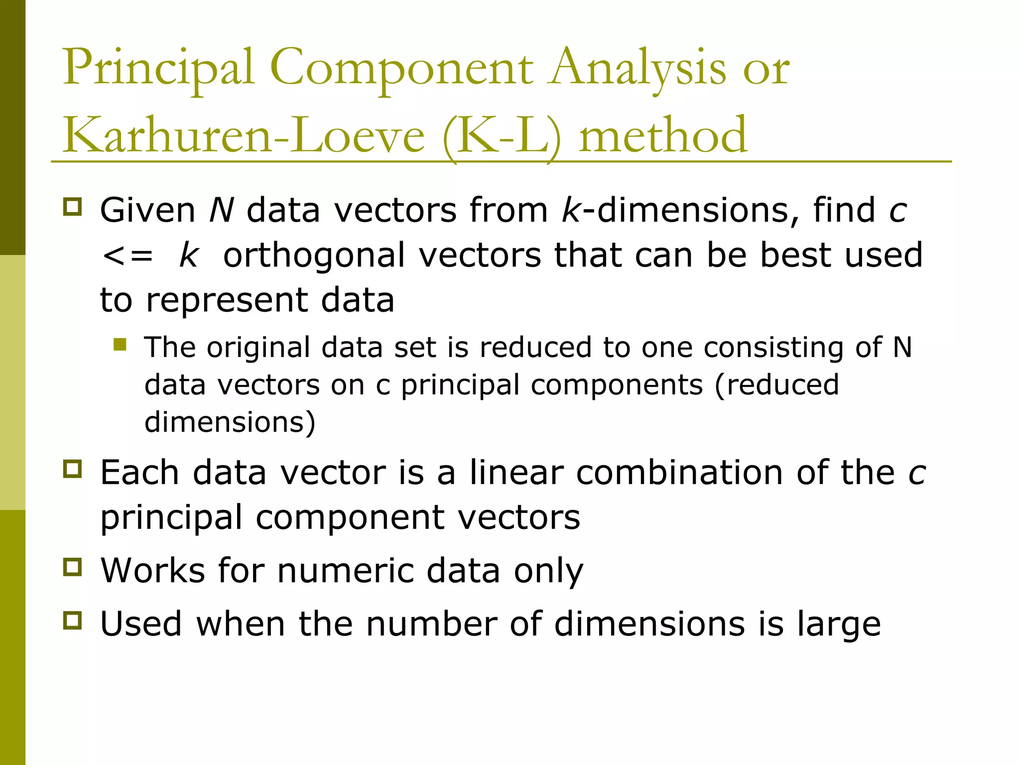 Given N data vectors from k-dimensions, find c
<= k orthogonal vectors that can be best used
to represent data
 The original data set is reduced to one consisting of N
data vectors on c principal components (reduced
dimensions)
 Each data vector is a linear combination of the c
principal component vectors
 Works for numeric data only
 Used when the number of dimensions is large
Principal Component Analysis or
Karhuren-Loeve (K-L) method
 