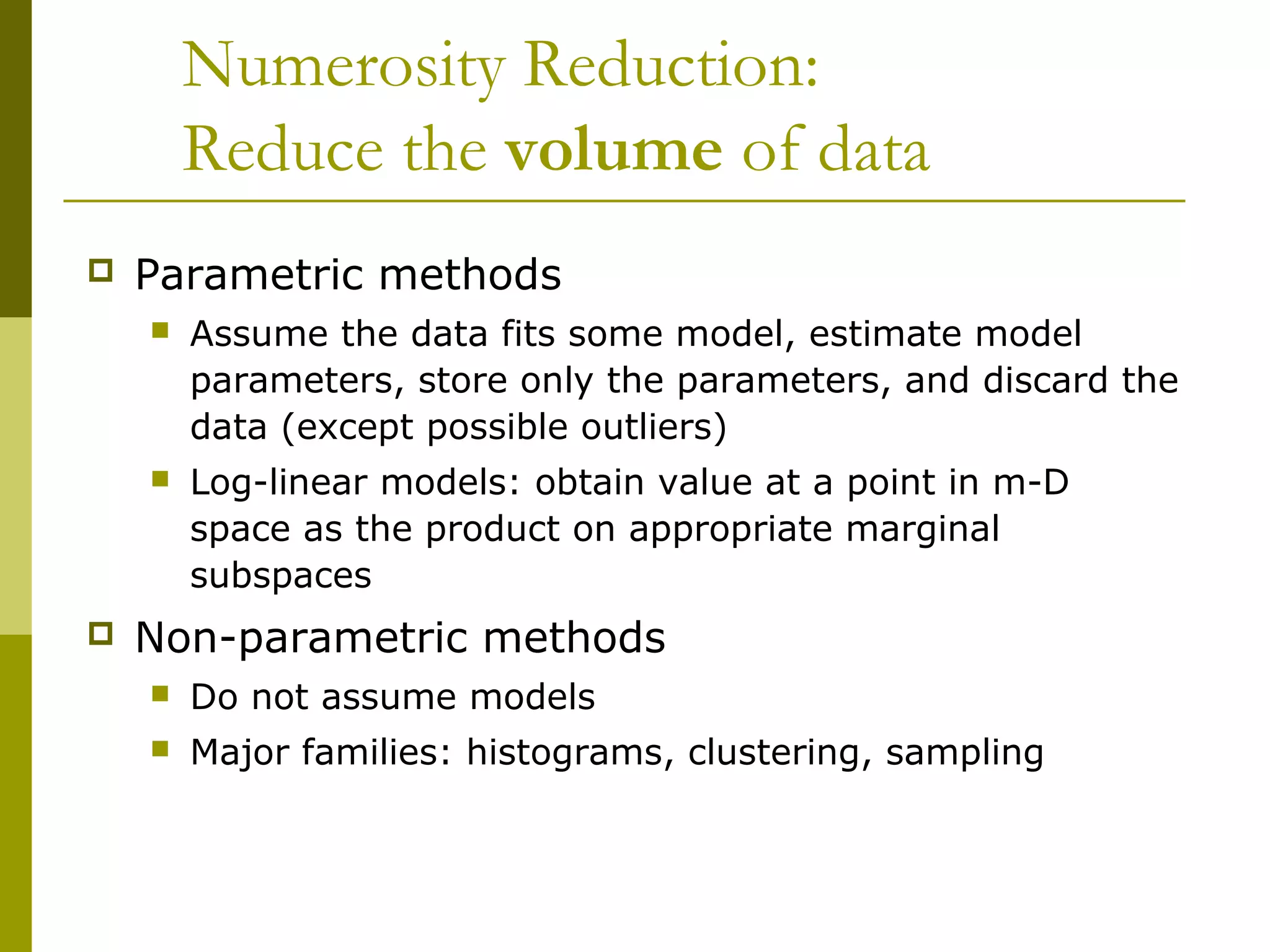 Numerosity Reduction:
Reduce the volume of data
 Parametric methods
 Assume the data fits some model, estimate model
parameters, store only the parameters, and discard the
data (except possible outliers)
 Log-linear models: obtain value at a point in m-D
space as the product on appropriate marginal
subspaces
 Non-parametric methods
 Do not assume models
 Major families: histograms, clustering, sampling
 