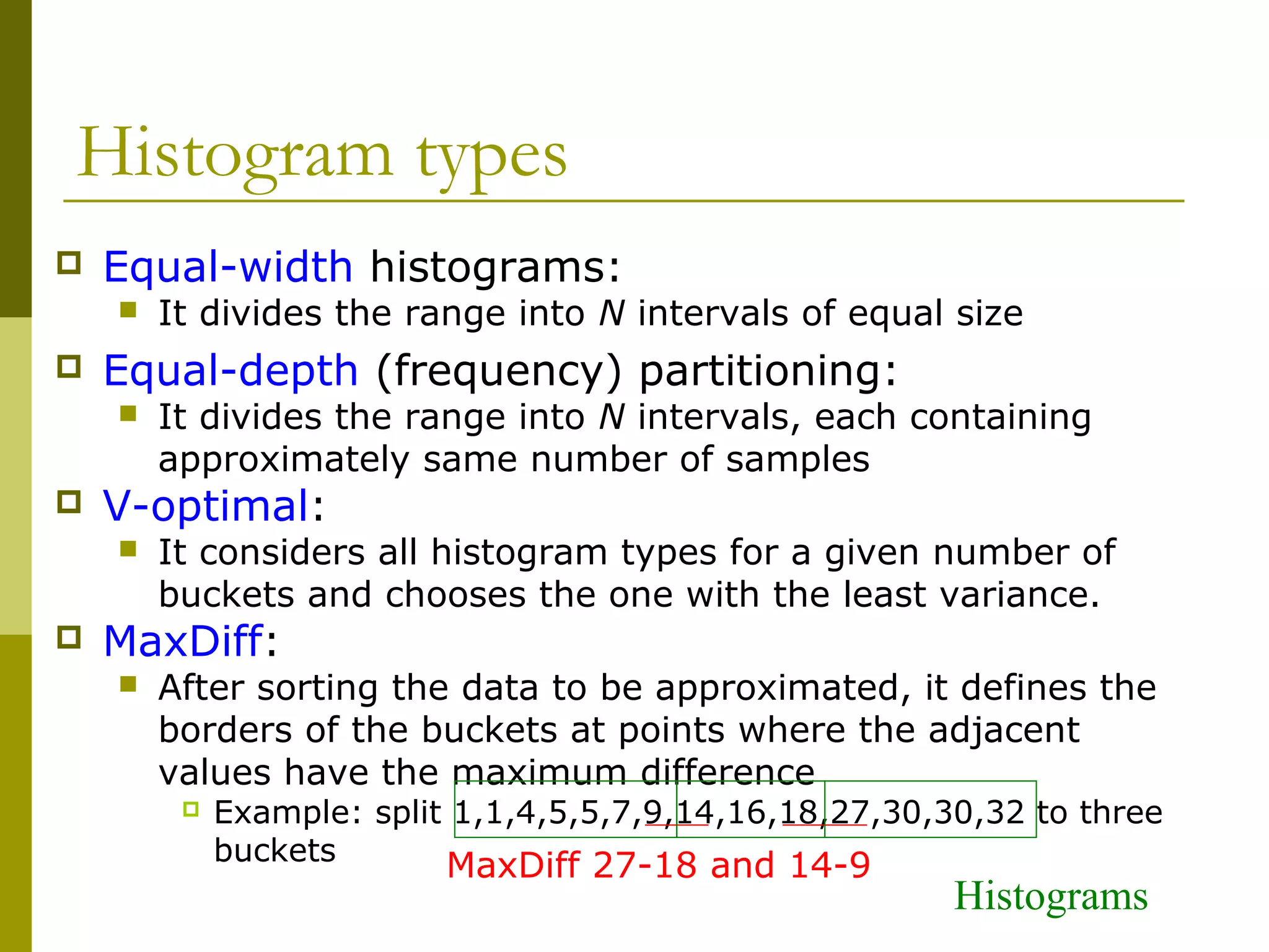 Histogram types
 Equal-width histograms:
 It divides the range into N intervals of equal size
 Equal-depth (frequency) partitioning:
 It divides the range into N intervals, each containing
approximately same number of samples
 V-optimal:
 It considers all histogram types for a given number of
buckets and chooses the one with the least variance.
 MaxDiff:
 After sorting the data to be approximated, it defines the
borders of the buckets at points where the adjacent
values have the maximum difference
 Example: split 1,1,4,5,5,7,9,14,16,18,27,30,30,32 to three
buckets
MaxDiff 27-18 and 14-9
Histograms
 